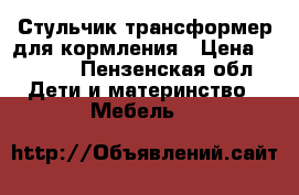 Стульчик-трансформер для кормления › Цена ­ 2 500 - Пензенская обл. Дети и материнство » Мебель   